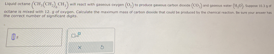 Liquid octane (CH_3(CH_2)_6CH_3) will react with gaseous oxygen (O_2) to produce gaseous carbon dioxide (CO_2) and gaseous water (H_2O) Suppose 10.3 g of 
octane is mixed with 12, g of oxygen. Calculate the maximum mass of carbon dioxide that could be produced by the chemical reaction. Be sure your answer has 
the correct number of significant digits.
g
□ no^(□)
×