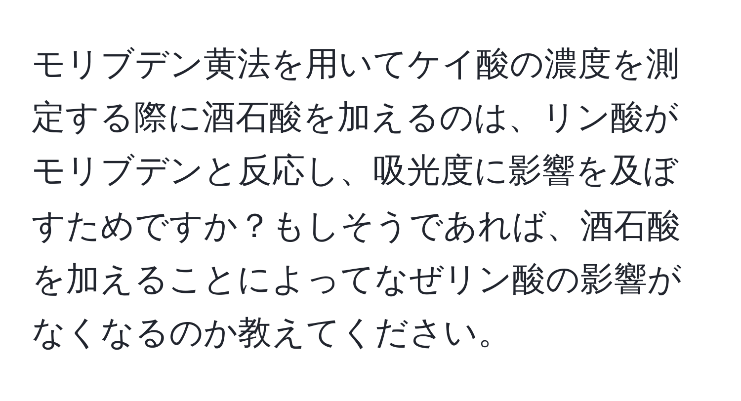 モリブデン黄法を用いてケイ酸の濃度を測定する際に酒石酸を加えるのは、リン酸がモリブデンと反応し、吸光度に影響を及ぼすためですか？もしそうであれば、酒石酸を加えることによってなぜリン酸の影響がなくなるのか教えてください。