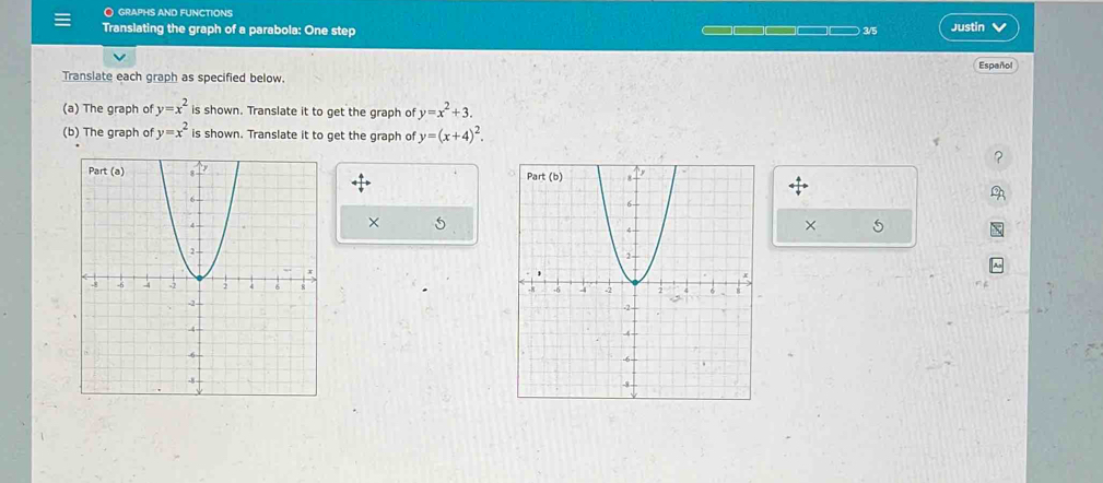 graphs and functions
Translating the graph of a parabola: One step  3/5 Justin
Español
Translate each graph as specified below.
(a) The graph of y=x^2 is shown. Translate it to get the graph of y=x^2+3.
(b) The graph of y=x^2 is shown. Translate it to get the graph of y=(x+4)^2.

× 5
× 5