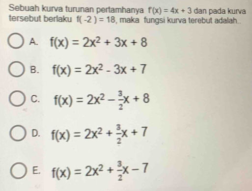 Sebuah kurva turunan pertamhanya f(x)=4x+3 dan pada kurva
tersebut berlaku f(-2)=18 , maka fungsi kurva terebut adalah..
A. f(x)=2x^2+3x+8
B. f(x)=2x^2-3x+7
C. f(x)=2x^2- 3/2 x+8
D. f(x)=2x^2+ 3/2 x+7
E. f(x)=2x^2+ 3/2 x-7