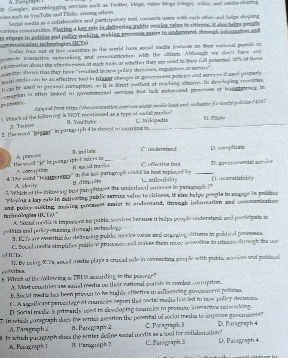 A. Paragraph 
② Google+, microblogging services such as Twitter, blogs, video blogs (vlogs), wikis, and media-sharing
sites such as YouTube and Flickr, among others.
Social media as a collaborative and participatory tool, connects users with each other and helps shaping
various communities. Playing a key role in delivering public service value to citizens, it also helps people
to engage in politics and policy-making, making processes easier to understand, through information and
communication technologies (ICTs).
Today four out of five countries in the world have social media features on their national portals to
promote interactive networking and communication with the citizen. Although we don't have any
information about the effectiveness of such tools or whether they are used to their full potential, 20% of these
countries shows that they have “resulted in new policy decisions, regulation or service”.
Social media can be an effective tool to trigger changes in government policies and services if used properly.
It can be used to prevent corruption, as it is direct method of reaching citizens. In developing countries,
corruption is often linked to governmental services that lack automated processes or transparency in
payments.
Adapted from https://theconversation.com/can-social-media-loud-and-inclusive-fix-world-politics-74287
1. Which of the following is NOT mentioned as a type of social media?
A. Twitter B. YouTube C. Wikipedia D. Flickr
2. The word “trigger” in paragraph 4 is closest in meaning to
A. prevent B. initiate
C. understand D. complicate
3. The word “it” in paragraph 4 refers to _.
A. corruption B. social media C. effective tool D. governmental service
4. The word “transparency” in the last paragraph could be best replaced by_
C. inflexibility
A. clarity B. difficulty D. unavailability
5. Which of the following best paraphrases the underlined sentence in paragraph 2?
"Playing a key role in delivering public service value to citizens, it also helps people to engage in politics
and policy-making, making processes easier to understand, through information and communication
technologies (ICTs)."
A. Social media is important for public services because it helps people understand and participate in
politics and policy-making through technology.
B. ICTs are essential for delivering public service value and engaging citizens in political processes.
C. Social media simplifies political processes and makes them more accessible to citizens through the use
of ICTs.
D. By using ICTs, social media plays a crucial role in connecting people with public services and political
activities.
6. Which of the following is TRUE according to the passage?
A. Most countries use social media on their national portals to combat corruption.
B. Social media has been proven to be highly effective in influencing government policies.
C. A significant percentage of countries report that social media has led to new policy decisions.
D. Social media is primarily used in developing countries to promote interactive networking.
7. In which paragraph does the writer mention the potential of social media to improve government?
A. Paragraph 1 B. Paragraph 2 C. Paragraph 3 D. Paragraph 4
8. In which paragraph does the writer define social media as a tool for collaboration?
A. Paragraph 1 B. Paragraph 2 C. Paragraph 3 D. Paragraph 4