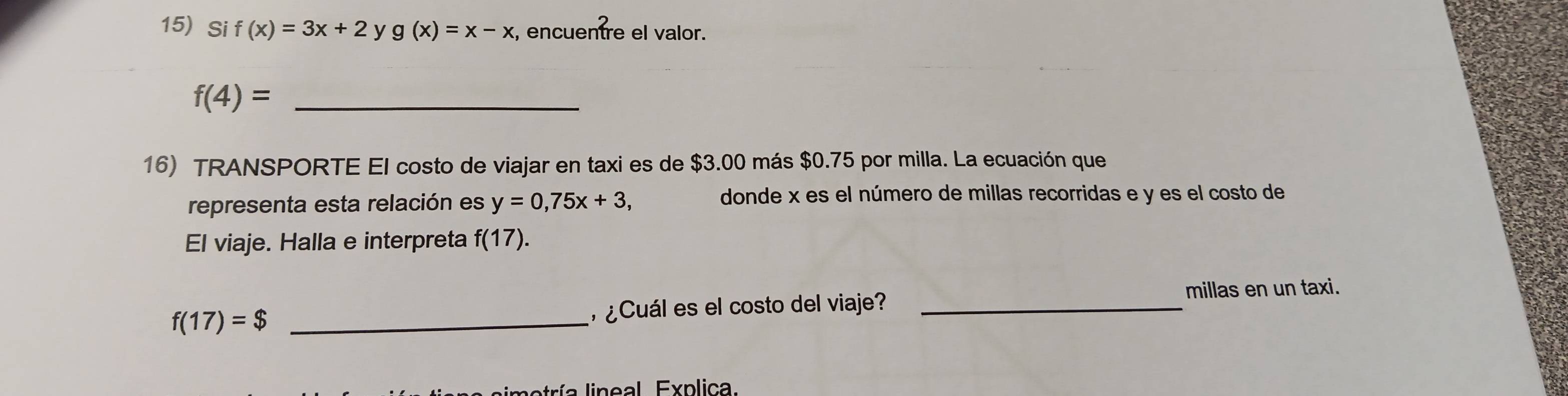 Si f(x)=3x+2 y g(x)=x-x , encuentre el valor.
f(4)= _ 
16) TRANSPORTE El costo de viajar en taxi es de $3.00 más $0.75 por milla. La ecuación que 
representa esta relación es y=0,75x+3, 
donde x es el número de millas recorridas e y es el costo de 
El viaje. Halla e interpreta f(17). 
millas en un taxi.
f(17)=$ _ ¿Cuál es el costo del viaje?_ 
tría lineal. Explica.