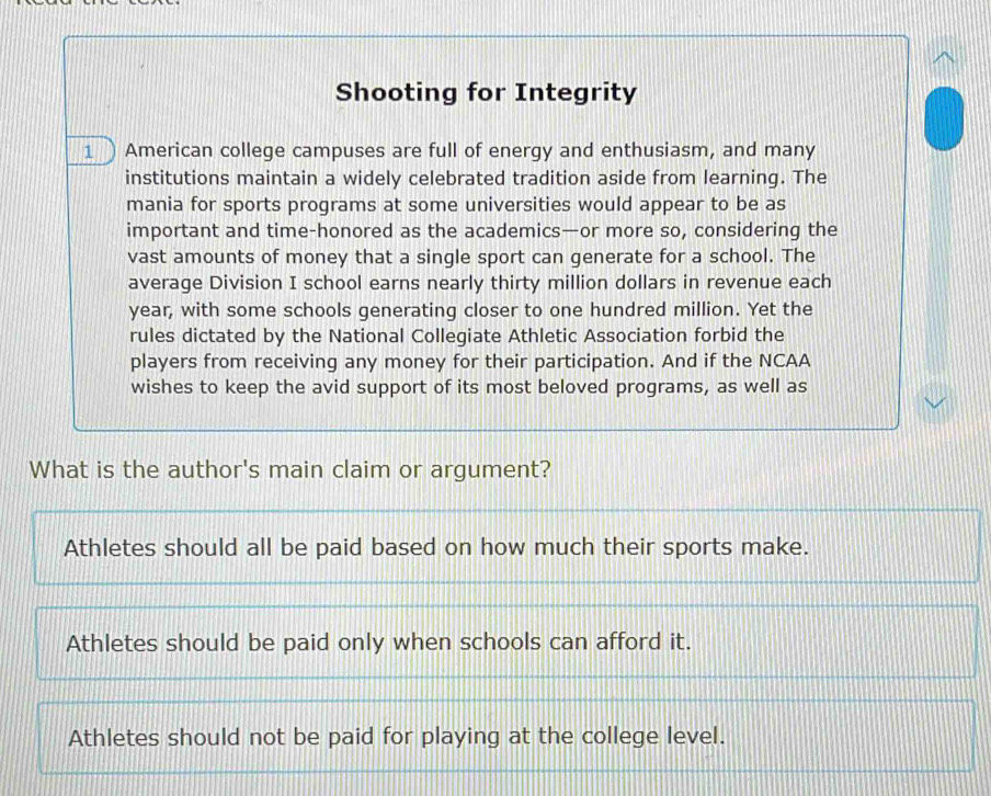 Shooting for Integrity
1 American college campuses are full of energy and enthusiasm, and many
institutions maintain a widely celebrated tradition aside from learning. The
mania for sports programs at some universities would appear to be as
important and time-honored as the academics—or more so, considering the
vast amounts of money that a single sport can generate for a school. The
average Division I school earns nearly thirty million dollars in revenue each
year, with some schools generating closer to one hundred million. Yet the
rules dictated by the National Collegiate Athletic Association forbid the
players from receiving any money for their participation. And if the NCAA
wishes to keep the avid support of its most beloved programs, as well as
What is the author's main claim or argument?
Athletes should all be paid based on how much their sports make.
Athletes should be paid only when schools can afford it.
Athletes should not be paid for playing at the college level.