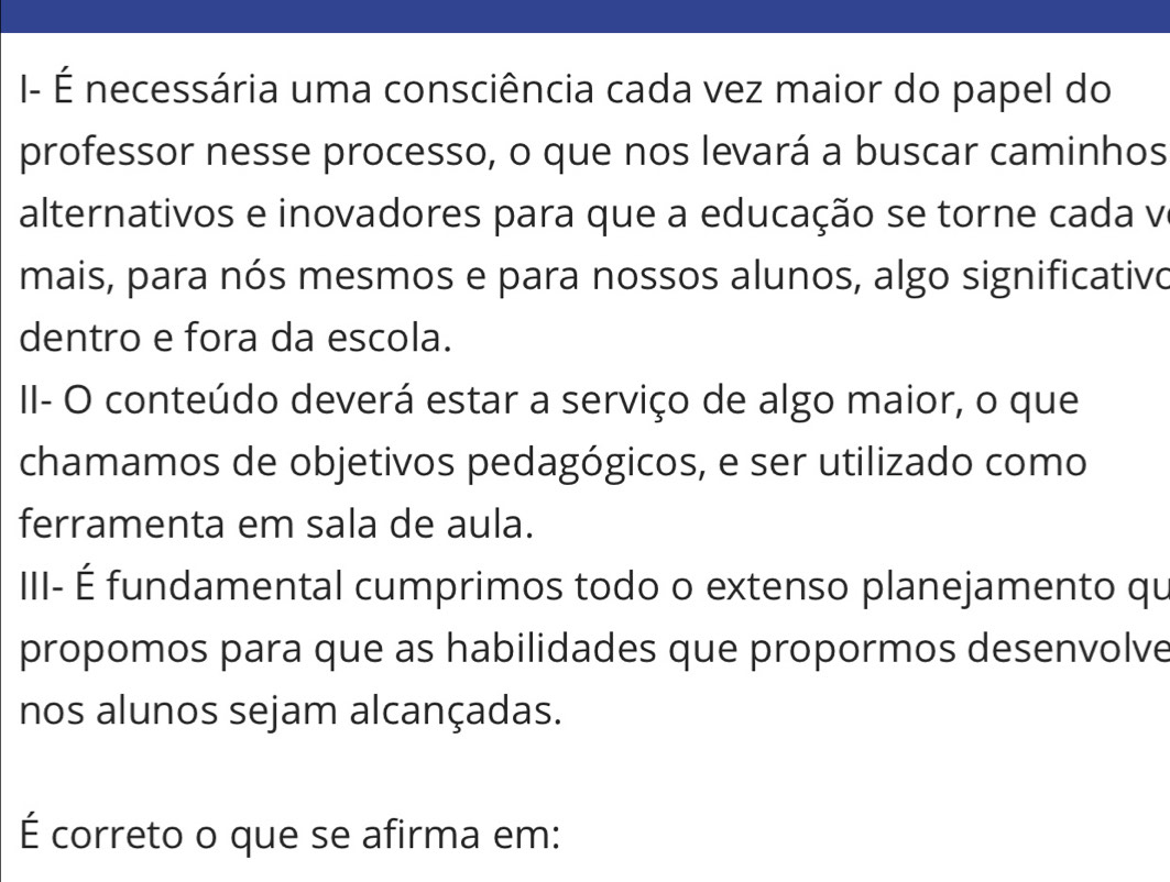 I- É necessária uma consciência cada vez maior do papel do 
professor nesse processo, o que nos levará a buscar caminhos 
alternativos e inovadores para que a educação se torne cada v 
mais, para nós mesmos e para nossos alunos, algo significativo 
dentro e fora da escola. 
II- O conteúdo deverá estar a serviço de algo maior, o que 
chamamos de objetivos pedagógicos, e ser utilizado como 
ferramenta em sala de aula. 
III- É fundamental cumprimos todo o extenso planejamento qu 
propomos para que as habilidades que propormos desenvolve 
nos alunos sejam alcançadas. 
É correto o que se afirma em: