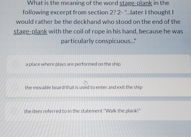 What is the meaning of the word stage-plank in the
following excerpt from section 2? 2- "...later I thought I
would rather be the deckhand who stood on the end of the
stage-plank with the coil of rope in his hand, because he was
particularly conspicuous..."
a place where plays are performed on the ship
the movable board that is used to enter and exit the ship
the item referred to in the statement "Walk the plank!"