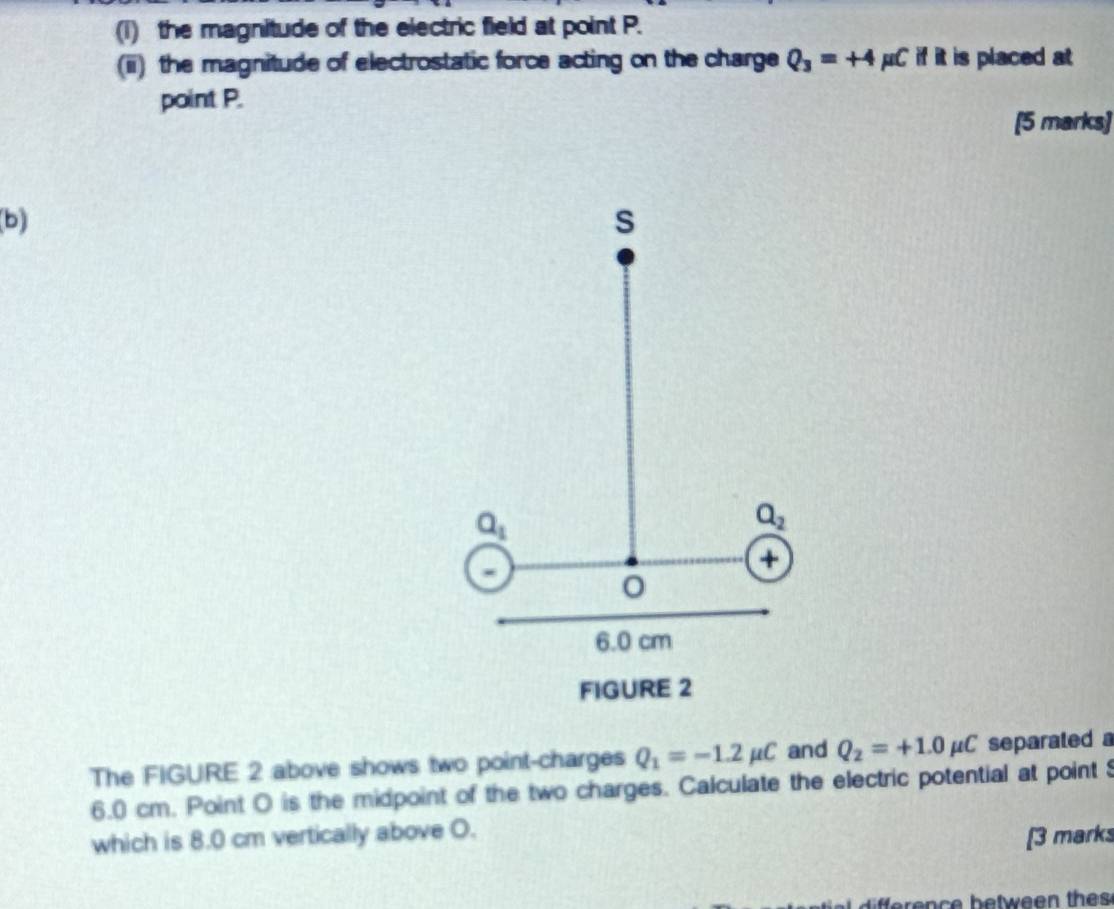 (1) the magnitude of the electric field at point P.
(ii) the magnitude of electrostatic force acting on the charge Q_3=+4mu C if it is placed at 
point P.
[5 marks]
(b) 
The FIGURE 2 above shows two point-charges Q_1=-1.2mu C and Q_2=+1.0mu C separated 
6.0 cm. Point O is the midpoint of the two charges. Calculate the electric potential at point 
which is 8.0 cm vertically above O.
[3 marks
irnc e b etw een the