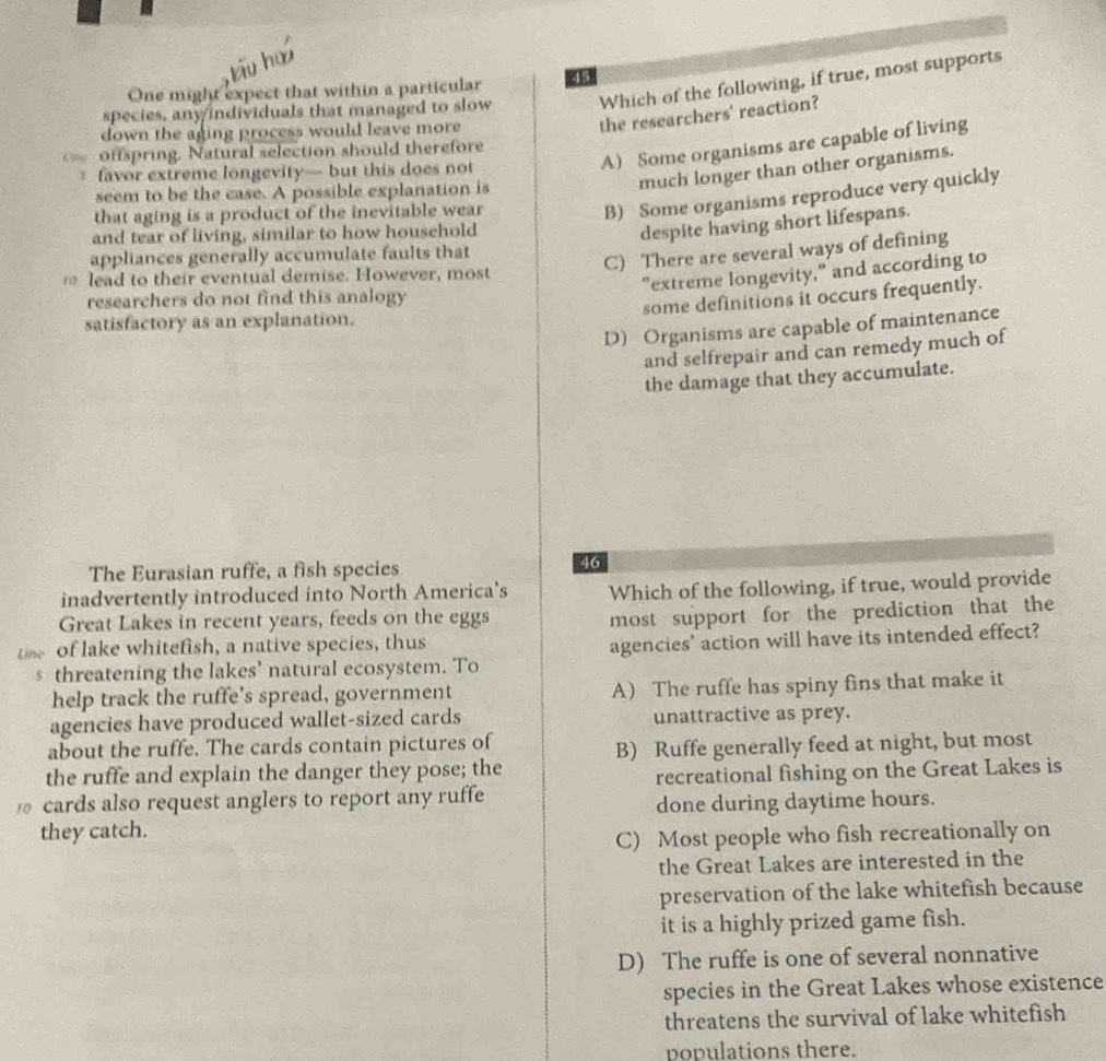 One might expect that within a particular 45
species, any/individuals that managed to slow Which of the following, if true, most supports
down the aging process would leave more
the researchers' reaction?
A) Some organisms are capable of living
offspring. Natural selection should therefore
much longer than other organisms.
favor extreme longevity— but this does not
seem to be the case. A possible explanation is
that aging is a product of the inevitable wear
B) Some organisms reproduce very quickly
and tear of living, similar to how household
despite having short lifespans.
appliances generally accumulate faults that
C) There are several ways of defining
lead to their eventual demise. However, most
“extreme longevity,” and according to
researchers do not find this analogy
some definitions it occurs frequently.
satisfactory as an explanation.
D) Organisms are capable of maintenance
and selfrepair and can remedy much of
the damage that they accumulate.
The Eurasian ruffe, a fish species
46
inadvertently introduced into North America's Which of the following, if true, would provide
Great Lakes in recent years, feeds on the eggs
most support for the prediction that the
Line of lake whitefish, a native species, thus
threatening the lakes’ natural ecosystem. To agencies' action will have its intended effect?
help track the ruffe’s spread, government A The ruffe has spiny fins that make it
agencies have produced wallet-sized cards unattractive as prey.
about the ruffe. The cards contain pictures of
B) Ruffe generally feed at night, but most
the ruffe and explain the danger they pose; the
cards also request anglers to report any ruffe recreational fishing on the Great Lakes is
done during daytime hours.
they catch.
C) Most people who fish recreationally on
the Great Lakes are interested in the
preservation of the lake whitefish because
it is a highly prized game fish.
D) The ruffe is one of several nonnative
species in the Great Lakes whose existence
threatens the survival of lake whitefish
populations there.