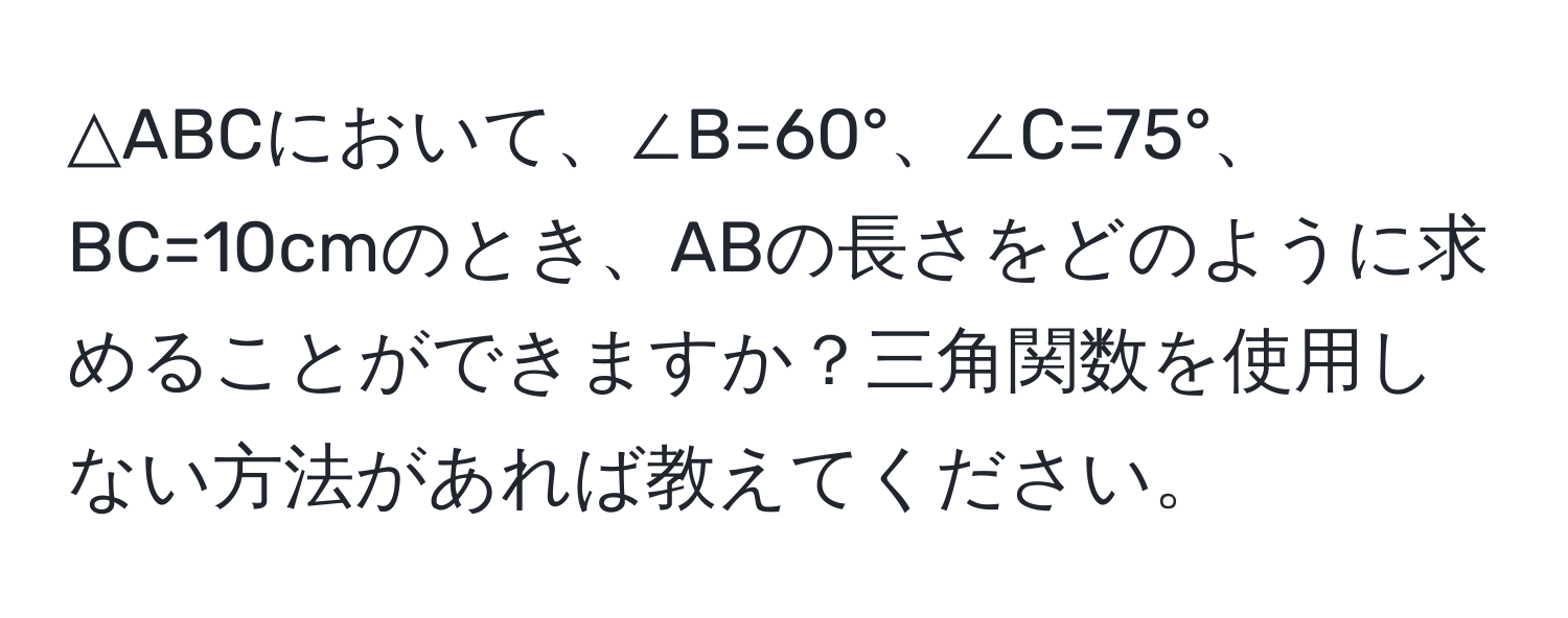 △ABCにおいて、∠B=60°、∠C=75°、BC=10cmのとき、ABの長さをどのように求めることができますか？三角関数を使用しない方法があれば教えてください。