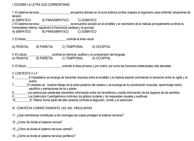 ESCRIBE LA LETRA QUE CORRESPONDE
1. El sistema nervioso _encuentra ubicado en la zona torácico lumbar prepara al organismo para enfrentar situaciones de
tensión:
A) SIMPATICO B) PARASIMPATICO C) SOMATICO
2. El sistema nervioso_ se encuentra ubicado en el encéfalo y el nacimiento de la médula principalmente controla la
homeostasis interna, regulando la frecuencia cardiaca y la glucosa:
A) SIMPATICO B) PARASIMPATICO C) SOMATICO
_
3. El lóbulo  controla el área visual:
A) FRONTAL B) PARIETAL C) TEMPPORAL D) OCCIIPITAL
4. El Lóbulo _controla la memoria, auditiva y la comprensión del lenguaje:
A) FRONTAL B) PARIETAL C) TEMPPORAL D) OCCIPITAL
5- El lóbulo _controla el área primaria y pre motriz, así como las funciones intelectuales más elevadas:
II. CONTESTA V o F
6. _El hipotálamo se encarga de transmite impulsos entre el encéfalo y la medula espinal controlando la transición entre la vigilia y el
sueño:
7. _El cerebelo se localiza debajo de la parte posterior del cerebro y se encarga de la coordinación muscular, aprendizaje motriz,
equilibrio y sensaciones de ira y placer:
8._ Los pedúnculos cerebrales transmiten información entre los hemisferios y recibe información de los órganos de los sentidos:
9._ Los tubérculos Cuadrigéminos controlan los globos oculares y da respuestas visuales y auditivas:
10._ El Tálamo forma parte del tallo cerebral controla la deglución, vómito y el estornudo:
III. CONTESTA CORRECTAMENTE LAS SIG. PREGUNTAS
11. ¿Qué membranas constituyen a las meninges las cuales protegen al sistema nervioso?
12. ¿Como Se divide el sistema nervios?
13. ¿Cómo se divide el sistema nervioso central?
14. ¿Cómo se divide el sistema nervioso periférico?