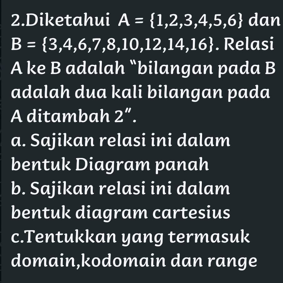 Diketahui A= 1,2,3,4,5,6 dan
B= 3,4,6,7,8,10,12,14,16. Relasi
A ke B adalah “bilangan pada B
adalah dua kali bilangan pada
A ditambah 2''.
a. Sajikan relasi ini dalam
bentuk Diagram panah
b. Sajikan relasi ini dalam
bentuk diagram cartesius
c.Tentukkan yang termasuk
domain,kodomain dan range