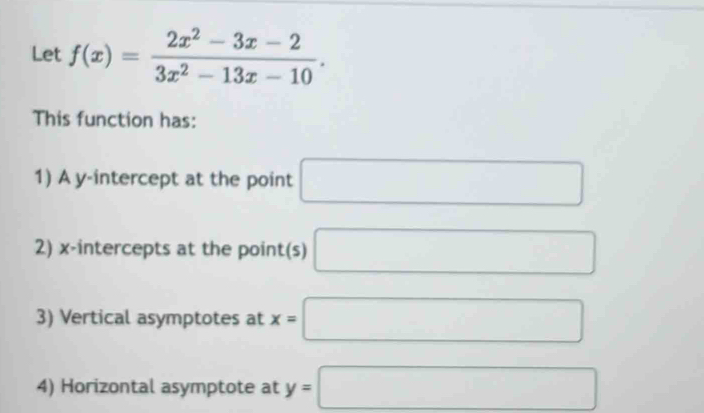 Let f(x)= (2x^2-3x-2)/3x^2-13x-10 . 
This function has: 
1) A y-intercept at the point □
2) x-intercepts at the point(s) □
3) Vertical asymptotes at x=□
4) Horizontal asymptote at y=□