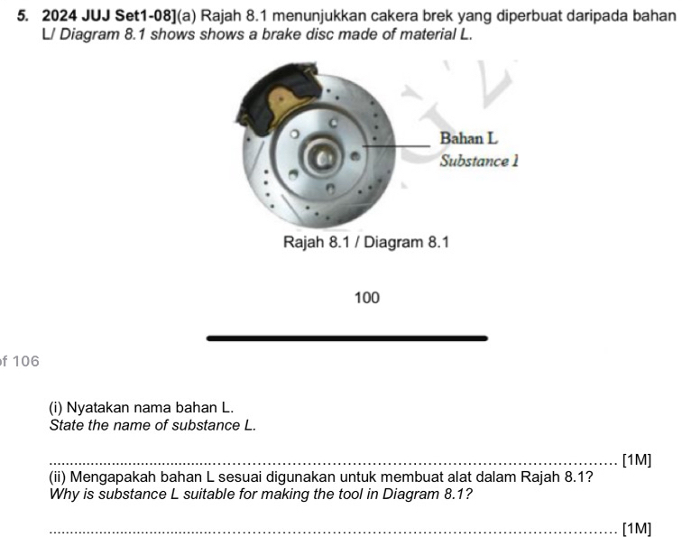 2024 JUJ Set1-08](a) Rajah 8.1 menunjukkan cakera brek yang diperbuat daripada bahan 
L/ Diagram 8.1 shows shows a brake disc made of material L.
100
f 106
(i) Nyatakan nama bahan L. 
State the name of substance L. 
[1M] 
(ii) Mengapakah bahan L sesuai digunakan untuk membuat alat dalam Rajah 8.1? 
Why is substance L suitable for making the tool in Diagram 8.1? 
[1M]