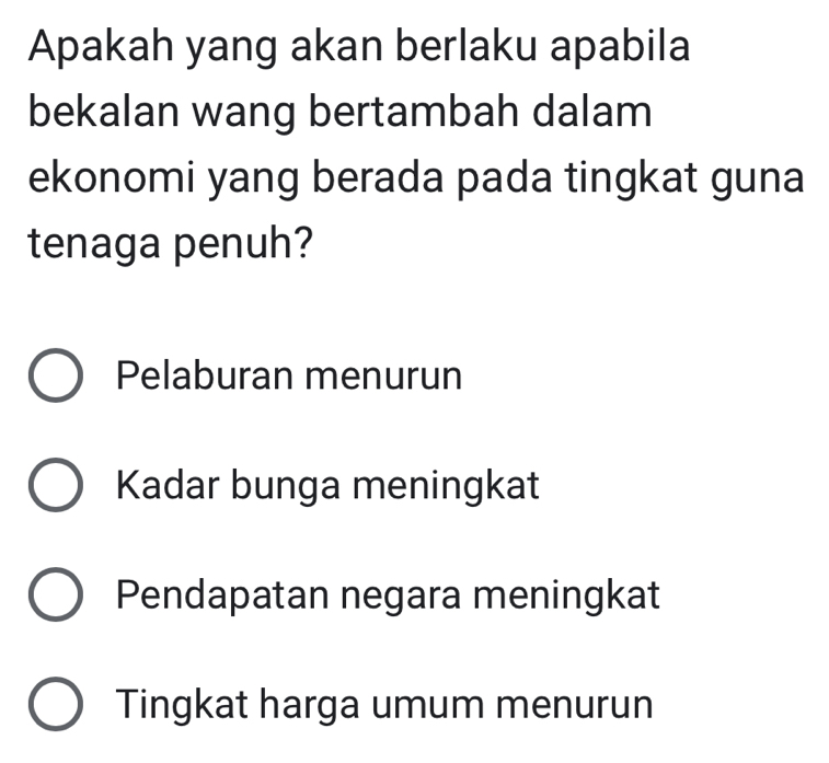 Apakah yang akan berlaku apabila
bekalan wang bertambah dalam
ekonomi yang berada pada tingkat guna
tenaga penuh?
Pelaburan menurun
Kadar bunga meningkat
Pendapatan negara meningkat
Tingkat harga umum menurun