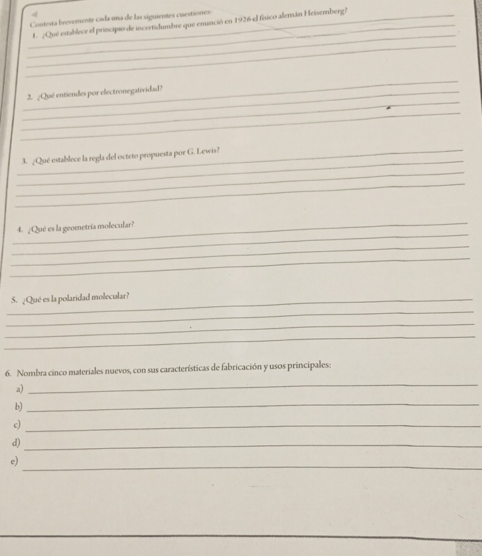 < 
_Contesta brevemente cada una de las siguientes cuestiones: 
_1. ¿Qué establece el principio de incertidumbre que enunció en 1926 el físico alemán Heisemberg? 
_ 
_ 
_ 
_ 
_2. ¿Qué entiendes por electronegatividad? 
_ 
_ 
_3. ¿Qué establece la regla del octeto propuesta por G. Lewis? 
_ 
_ 
_ 
_ 
4. ¿Qué es la geometría molecular? 
_ 
_ 
_5. ¿Qué es la polaridad molecular? 
_ 
_ 
_ 
6. Nombra cinco materiales nuevos, con sus características de fabricación y usos principales: 
a) 
_ 
b) 
_ 
c)_ 
d)_ 
e) 
_
