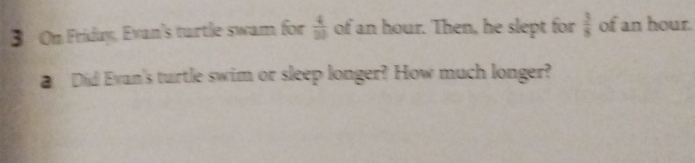 On Friday, Evan's turtle swam for  4/30  of an hour. Then, he slept for  3/8  of an hour. 
Did Evan's turtle swim or sleep longer? How much longer?