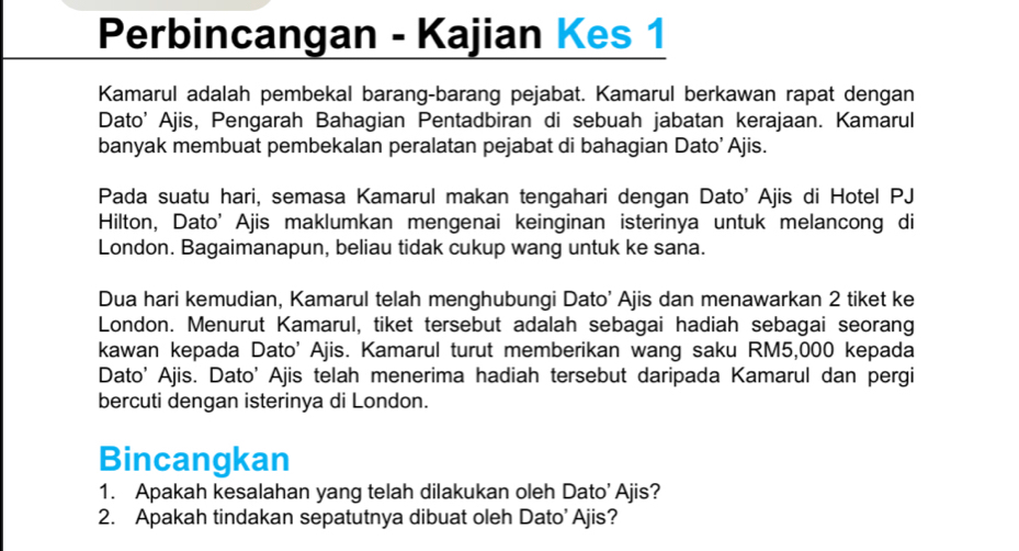 Perbincangan - Kajian Kes 1 
Kamarul adalah pembekal barang-barang pejabat. Kamarul berkawan rapat dengan 
Dato' Ajis, Pengarah Bahagian Pentadbiran di sebuah jabatan kerajaan. Kamarul 
banyak membuat pembekalan peralatan pejabat di bahagian Dato’ Ajis. 
Pada suatu hari, semasa Kamarul makan tengahari dengan Dato' Ajis di Hotel PJ 
Hilton, Dato’ Ajis maklumkan mengenai keinginan isterinya untuk melancong di 
London. Bagaimanapun, beliau tidak cukup wang untuk ke sana. 
Dua hari kemudian, Kamarul telah menghubungi Dato' Ajis dan menawarkan 2 tiket ke 
London. Menurut Kamarul, tiket tersebut adalah sebagai hadiah sebagai seorang 
kawan kepada Dato' Ajis. Kamarul turut memberikan wang saku RM5,000 kepada 
Dato' Ajis. Dato' Ajis telah menerima hadiah tersebut daripada Kamarul dan pergi 
bercuti dengan isterinya di London. 
Bincangkan 
1. Apakah kesalahan yang telah dilakukan oleh Dato' Ajis? 
2. Apakah tindakan sepatutnya dibuat oleh Dato’ Ajis?