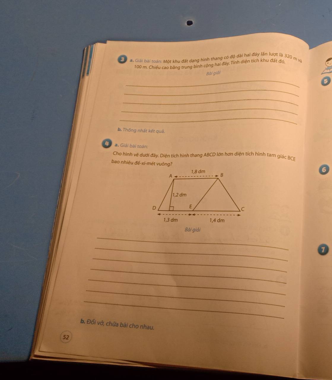 Sa a. Giải bài toán: Một khu đất dạng hình thang có độ dài hai đây lần lượt là 320 m và
100 m. Chiếu cao bằng trung bình cộng hai đảy. Tính diện tích khu đất đó, 
Bài giải 
_ 
5 
_ 
_ 
_ 
_ 
b. Thống nhất kết quả. 
4 a. Giải bài toán: 
Cho hình vẽ dưới đây. Diện tích hình thang ABCD lớn hơn diện tích hình tam giác BCE 
bao nhiêu đề-xi-mét vuông? 
6 
Bài giải 
_ 
_ 
_ 
_ 
_ 
_ 
_ 
b. Đổi vở, chữa bài cho nhau. 
52