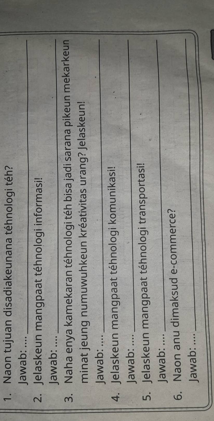 Naon tujuan disadiakeunana téhnologi téh? 
Jawab: ...._ 
2. Jelaskeun mangpaat téhnologi informasi! 
Jawab: …._ 
3. Naha enya kamekaran téhnologi téh bisa jadi sarana pikeun mekarkeun 
minat jeung numuwuhkeun kréativitas urang? Jelaskeun! 
Jawab: ...._ 
4. Jelaskeun mangpaat téhnologi komunikasi! 
Jawab: .... 
_ 
_ 
5. Jelaskeun mangpaat téhnologi transportasi! 
Jawab: ….. 
_ 
6. Naon anu dimaksud e-commerce? 
_ 
Jawab: …