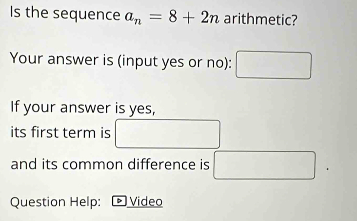 Is the sequence a_n=8+2n arithmetic? 
Your answer is (input yes or no): 
If your answer is yes, 
its first term is 
and its common difference is^ x_1+x_2=x)^circ C)
Question Help: ト Video