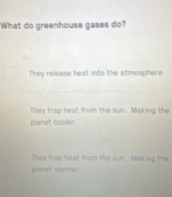 What do greenhouse gases do?
They release heat into the atmosphere
They trap heat from the sun. Making the
planet cooler.
They trap heat from the sun. Making the
planet warmer.