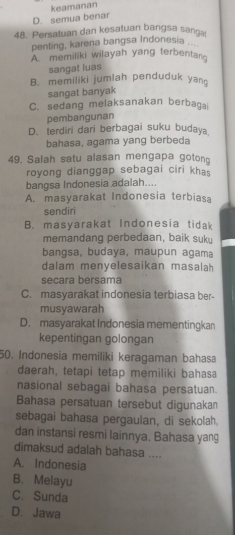 keamanan
D. semua benar
48. Persatuan dan kesatuan bangsa sanga
penting, karena bangsa Indonesia ....
A. memiliki wilayah yang terbentang
sangat luas
B. memiliki jumlah penduduk yang
sangat banyak
C. sedang melaksanakan berbagai
pembangunan
D、terdiri dari berbagai suku budaya
bahasa, agama yang berbeda
49. Salah satu alasan mengapa gotong
royong dianggap sebagai ciri khas
bangsa Indonesia adalah....
A. masyarakat Indonesia terbiasa
sendiri
B. masyarakat Indonesia tidak
memandang perbedaan, baik suku
bangsa, budaya, maupun agama
dalam menyelesaikan masalah
secara bersama
C. masyarakat indonesia terbiasa ber-
musyawarah
D. masyarakat Indonesia mementingkan
kepentingan golongan
50. Indonesia memiliki keragaman bahasa
daerah, tetapi tetap memiliki bahasa
nasional sebagai bahasa persatuan.
Bahasa persatuan tersebut digunakan
sebagai bahasa pergaulan, di sekolah,
dan instansi resmi lainnya. Bahasa yang
dimaksud adalah bahasa ....
A. Indonesia
B. Melayu
C. Sunda
D. Jawa