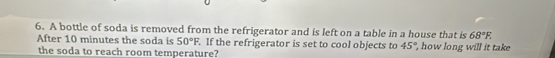 A bottle of soda is removed from the refrigerator and is left on a table in a house that is 68°F. 
After 10 minutes the soda is 50°F. . If the refrigerator is set to cool objects to 45° how long will it take 
the soda to reach room temperature?