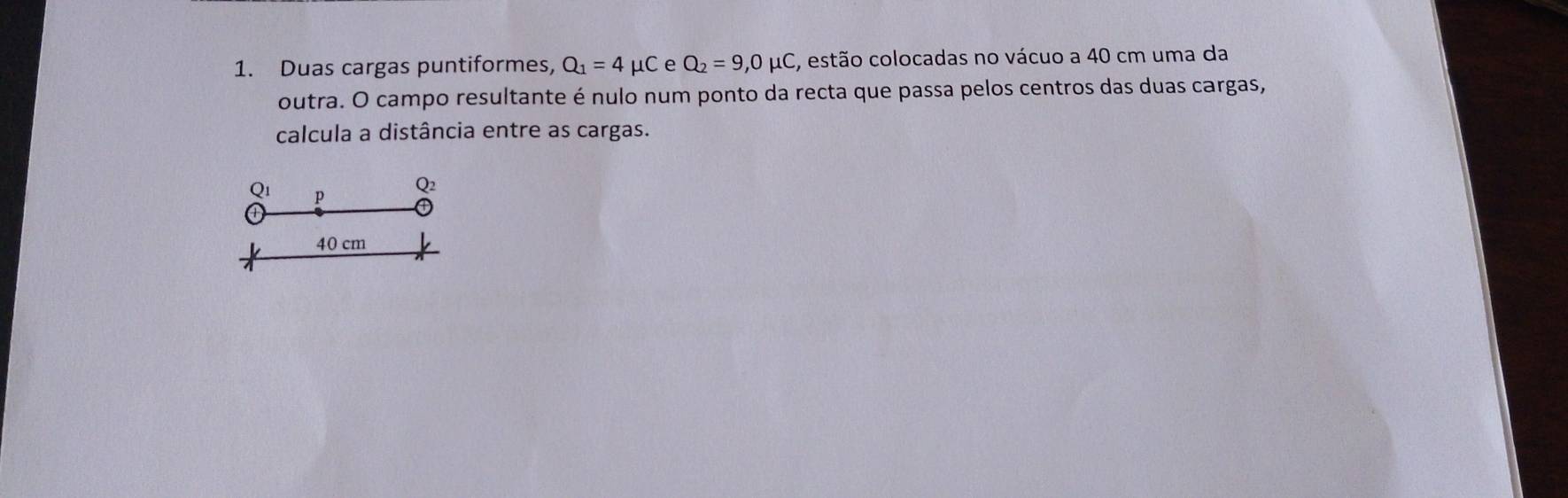 Duas cargas puntiformes, Q_1=4 μC e Q_2=9,0mu C E, estão colocadas no vácuo a 40 cm uma da 
outra. O campo resultante é nulo num ponto da recta que passa pelos centros das duas cargas, 
calcula a distância entre as cargas.
Q_1 p
Q2
40 cm