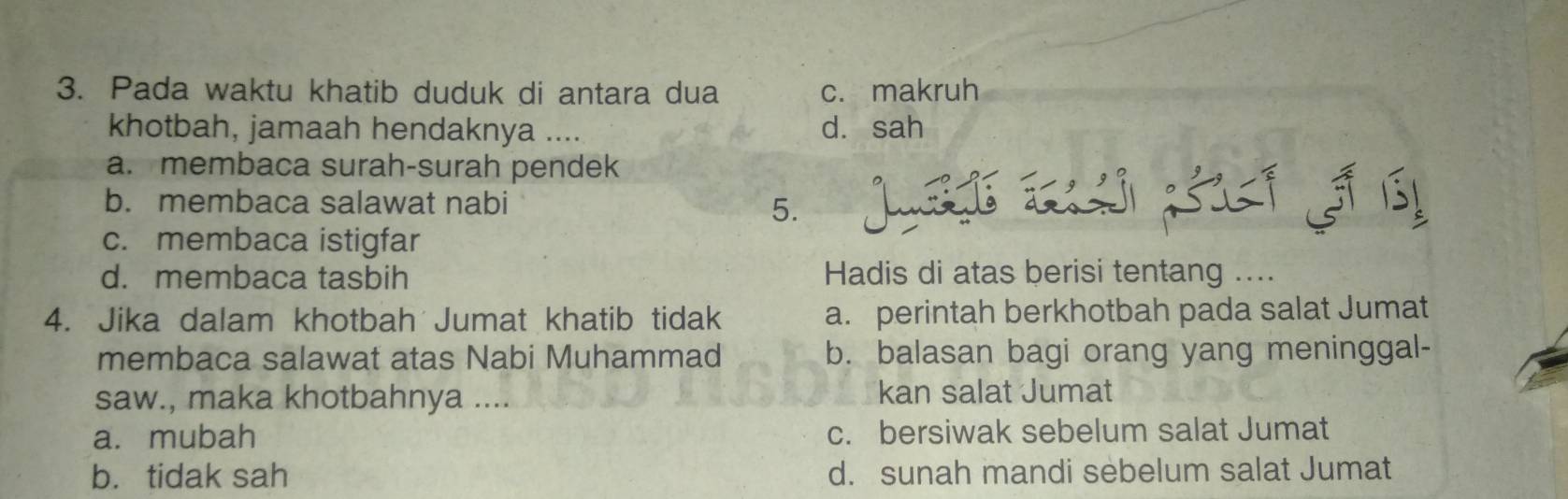 Pada waktu khatib duduk di antara dua c. makruh
khotbah, jamaah hendaknya .... d. sah
a. membaca surah-surah pendek
b. membaca salawat nabi
5.
c. membaca istigfar
d. membaca tasbih Hadis di atas berisi tentang ....
4. Jika dalam khotbah Jumat khatib tidak a. perintah berkhotbah pada salat Jumat
membaca salawat atas Nabi Muhammad b. balasan bagi orang yang meninggal-
saw., maka khotbahnya .... kan salat Jumat
a. mubah c. bersiwak sebelum salat Jumat
b. tidak sah d. sunah mandi sebelum salat Jumat