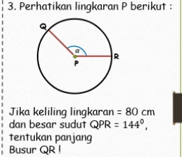 Perhatikan lingkaran P berikut : 
Jika keliling lingkaran =80cm
dan besar sudut QPR=144^0, 
tentukan panjang 
Busur QR!