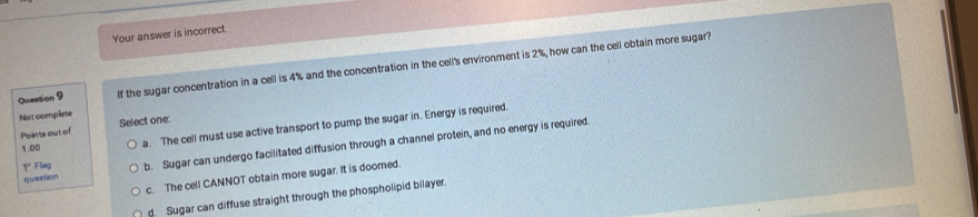 Your answer is incorrect.
Quession 9 If the sugar concentration in a cell is 4% and the concentration in the cell's environment is 2%, how can the cell obtain more sugar?
Not complete
1.00 a. The cell must use active transport to pump the sugar in. Energy is required.
Points out of Select one:
question b. Sugar can undergo facilitated diffusion through a channel protein, and no energy is required
Y Flag
c. The cell CANNOT obtain more sugar. It is doomed.
d. Sugar can diffuse straight through the phospholipid bilayer.