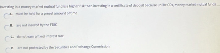 Investing in a money market mutual fund is a higher risk than investing in a certificate of deposit because unlike CDs, money market mutual funds_
A. must be held for a preset amount of time
B. are not insured by the FDIC
C. do not earn a fixed interest rate
D. are not protected by the Securities and Exchange Commission