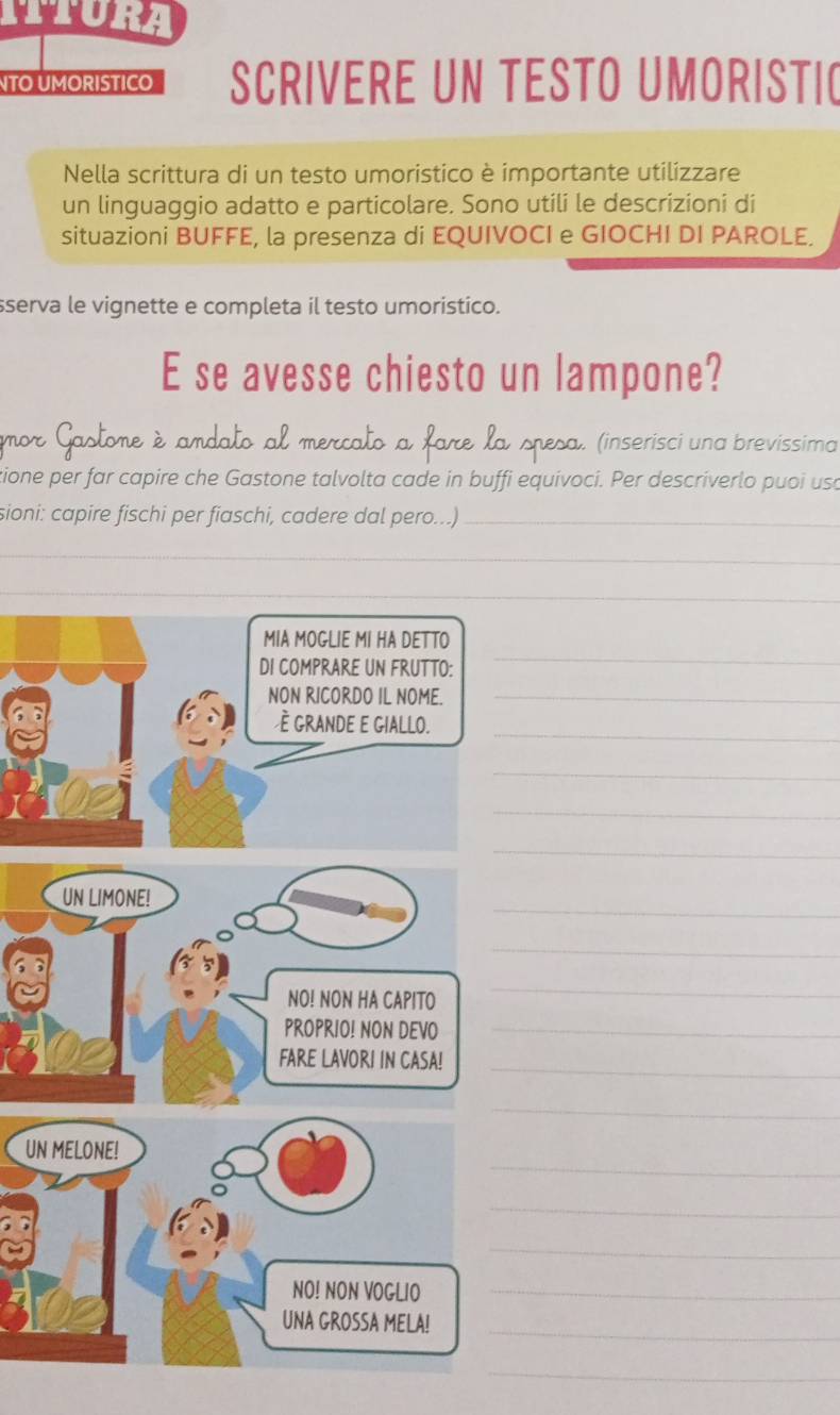 ITURA 
TO UMORISTICO SCRIVERE UN TESTO UMORISTIC 
Nella scrittura di un testo umoristico è importante utilizzare 
un linguaggio adatto e particolare. Sono utili le descrizioni di 
situazioni BUFFE, la presenza di EQUIVOCI e GIOCHI DI PAROLE. 
sserva le vignette e completa il testo umoristico. 
E se avesse chiesto un lampone? 
mor Gastome è amdato al mercato a fare la spesa. (inserisci una brevissima 
tione per far capire che Gastone talvolta cade in buffi equivoci. Per descriverlo puoi usa 
sioni: capire fischi per fiaschi, cadere dal pero...)_ 
_ 
_ 
_ 
_ 
_ 
_ 
_ 
_ 
_ 
UN LIMONE! 
_ 
NO! NON HA CAPITO 
_ 
PROPRIO! NON DEVO_ 
FARE LAVORI IN CASA! 
_ 
_ 
_ 
UN MELONE! 
_ 
_ 
NO! NON VOGLIO_ 
_ 
UNA GROSSA MELA! 
_