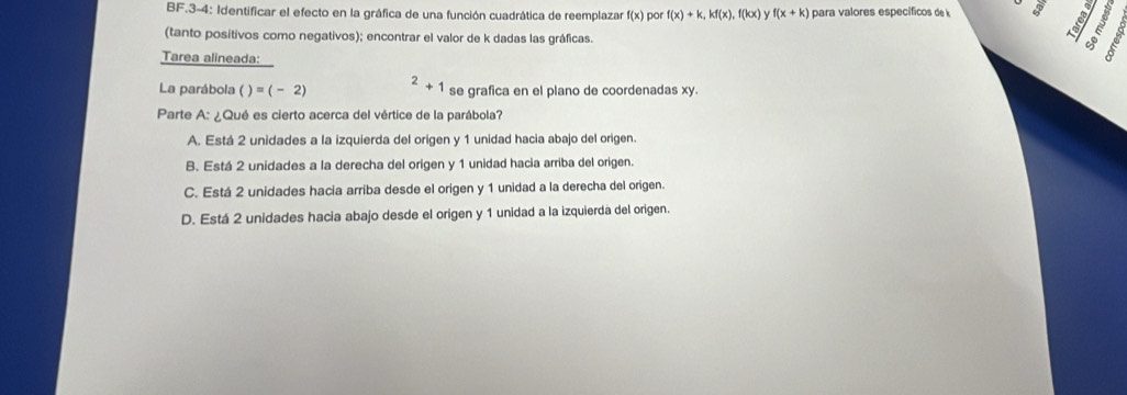 BF.3-4: Identificar el efecto en la gráfica de una función cuadrática de reemplazar f(x) por f(x)+k, kf(x), f(kx) y f(x+k) para valores específicos de k
9
(tanto positivos como negativos); encontrar el valor de k dadas las gráficas.
Tarea alineada:
La parábola )=(-2) ^2+1 se grafica en el plano de coordenadas xy.
Parte A: ¿Qué es cierto acerca del vértice de la parábola?
A. Está 2 unidades a la izquierda del origen y 1 unidad hacia abajo del origen.
B. Está 2 unidades a la derecha del origen y 1 unidad hacia arriba del origen.
C. Está 2 unidades hacia arriba desde el origen y 1 unidad a la derecha del origen.
D. Está 2 unidades hacia abajo desde el origen y 1 unidad a la izquierda del origen.