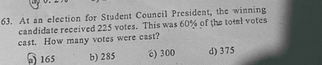 a
63. At an election for Student Council President, the winning
candidate received 225 votes. This was 60% of the total votes
cast. How many votes were cast?
165 b) 285 “) 300 d) 375