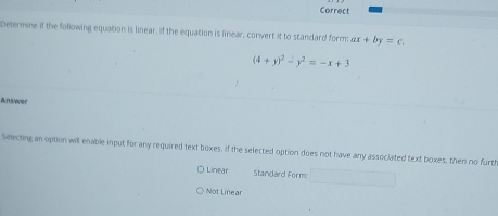 Correct
Determine if the following equation is linear, if the equation is linear, convert it to standard form: ax+by=c.
(4+y)^2-y^2=-x+3
Answer
Selecting an option will enable input for any required text boxes. If the selected option does not have any associated text boxes, then no furtl
Linear Standard Form
Not Linear