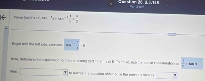 Question 26, 2.3.148 
Part 3 of 6 
Prove that id x>0, tan^(-1)x+tan^(-1) 1/x = π /2 
Begin with the left side, consider tan^(-1) 1/x =θ
Now, determine the expression for the remaining part in terms of θ. To do so, use the above consideration as  1/x =tan θ
Next □ to rewrite the equation obtained in the previous step as □