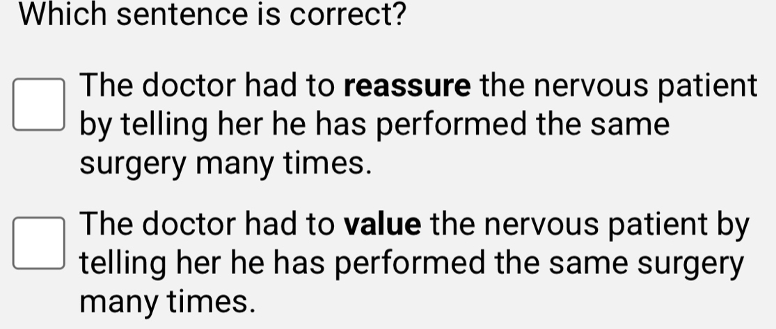 Which sentence is correct?
The doctor had to reassure the nervous patient
by telling her he has performed the same
surgery many times.
The doctor had to value the nervous patient by
telling her he has performed the same surgery
many times.