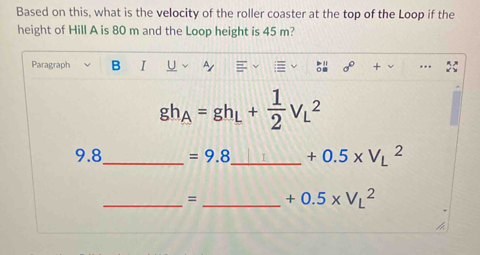 Based on this, what is the velocity of the roller coaster at the top of the Loop if the 
height of Hill A is 80 m and the Loop height is 45 m? 
Paragraph B I U ~ + ….
gh_A=gh_L+ 1/2 V_L^(2
9.8_ ) =9.8 _  +0.5* V_L^2
_ 
= 
_ +0.5* V_L^2