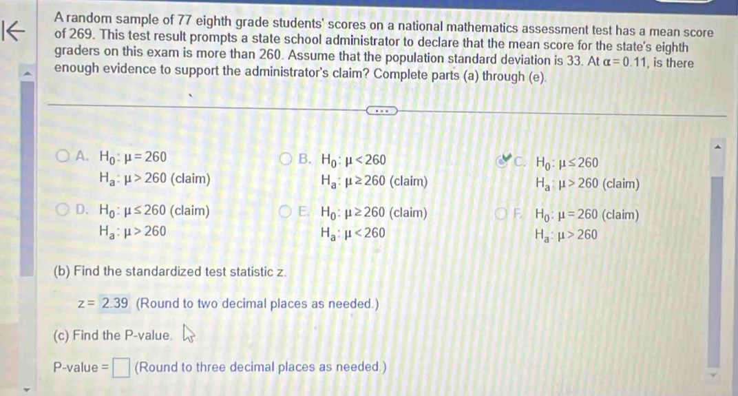 A random sample of 77 eighth grade students' scores on a national mathematics assessment test has a mean score
of 269. This test result prompts a state school administrator to declare that the mean score for the state's eighth
graders on this exam is more than 260. Assume that the population standard deviation is 33. At alpha =0.11 , is there
enough evidence to support the administrator's claim? Complete parts (a) through (e).
A. H_0:mu =260 B. H_0:mu <260</tex> C. H_0:mu ≤ 260
H_a:mu >260 (claim) H_a:mu ≥ 260 (claim) H_a:mu >260 (claim)
D. H_0:mu ≤ 260 (claim) E. H_0:mu ≥ 260 (claim) F. H_0:mu =260 (claim)
H_a:mu >260
H_a:mu <260</tex>
H_a:mu >260
(b) Find the standardized test statistic z.
z=2.39 (Round to two decimal places as needed.)
(c) Find the P -value.
P-value = □ (Round to three decimal places as needed.)