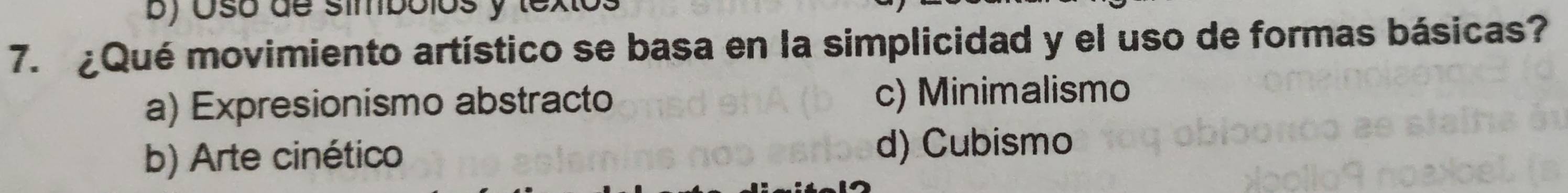 Osó de símbólos y textos
7. ¿Qué movimiento artístico se basa en la simplicidad y el uso de formas básicas?
a) Expresionismo abstracto c) Minimalismo
b) Arte cinético d) Cubismo