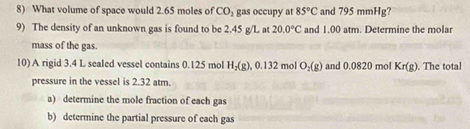 What volume of space would 2.65 moles of CO_2 gas occupy at 85°C and 795 mmHg? 
9) The density of an unknown gas is found to be 2.45 g/L at 20.0°C and 1.00 atm. Determine the molar 
mass of the gas. 
10) A rigid 3.4 L sealed vessel contains 0.125 mol H_2(g), 0.132molO_2(g) and 0.0820 mol Kr(g). The total 
pressure in the vessel is 2.32 atm. 
a) determine the mole fraction of each gas 
b) determine the partial pressure of each gas