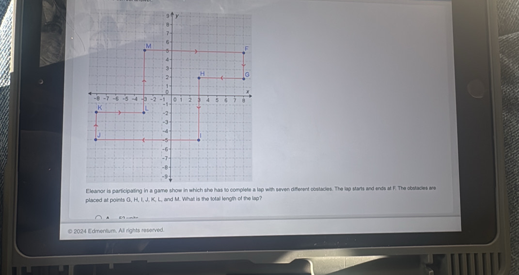 Eleanor is participating in a game show in which she has to complete a lap with seven different obstacles. The lap starts and ends at F. The obstacles are 
placed at points G, H, I, J, K, L, and M. What is the total length of the lap? 
© 2024 Edmentum. All rights reserved.