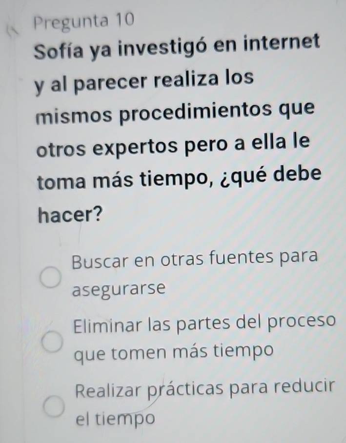 Pregunta 10
Sofía ya investigó en internet
y al parecer realiza los
mismos procedimientos que
otros expertos pero a ella le
toma más tiempo, ¿qué debe
hacer?
Buscar en otras fuentes para
asegurarse
Eliminar las partes del proceso
que tomen más tiempo
Realizar prácticas para reducir
el tiempo