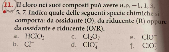 Il cloro nei suoi composti può avere n.o. −1, 1, 3
5, 7. Indica quale delle seguenti specie chimiche si
comporta: da ossidante (O), da riducente (R) oppure
da ossidante e riducente (O/R).
a. HClO_2 C. Cl_2O_7 e. ClO^-
b. Cl^- d. ClO_4^- f. ClO_3^-