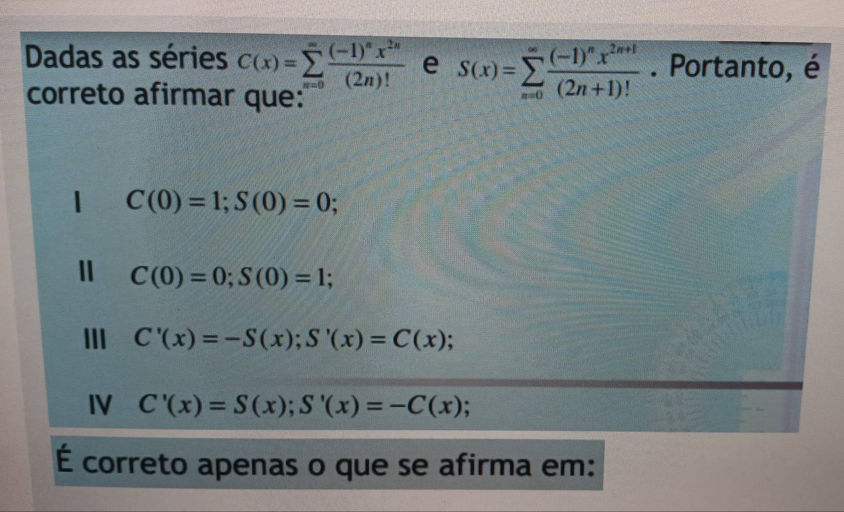 Dadas as séries C(x)=sumlimits _(x=0)^(∈fty)frac (-1)^nx^(2n)(2n)! e S(x)=sumlimits _(n=0)^(∈fty)frac (-1)^nx^(2n+1)(2n+1)!. Portanto, é
correto afirmar que:
C(0)=1; S(0)=0;
C(0)=0; S(0)=1;
III C'(x)=-S(x); S'(x)=C(x);
IV C'(x)=S(x); S'(x)=-C(x); 
É correto apenas o que se afirma em: