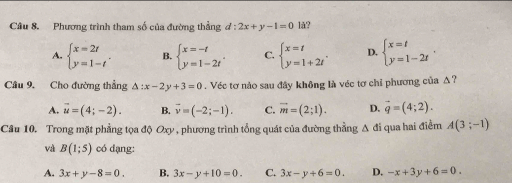 Phương trình tham số của đường thẳng d:2x+y-1=0 là?
A. beginarrayl x=2t y=1-tendarray.. B. beginarrayl x=-t y=1-2tendarray.. C. beginarrayl x=t y=1+2tendarray.. D. beginarrayl x=t y=1-2tendarray.. 
Câu 9. Cho đường thẳng △ :x-2y+3=0. Véc tơ nào sau đây không là véc tơ chỉ phương của Δ?
A. vector u=(4;-2). B. vector v=(-2;-1). C. vector m=(2;1). D. vector q=(4;2). 
Câu 10. Trong mặt phẳng tọa độ Oxy , phương trình tổng quát của đường thẳng △ di qua hai điểm A(3;-1)
và B(1;5) có dạng:
A. 3x+y-8=0. B. 3x-y+10=0. C. 3x-y+6=0. D. -x+3y+6=0.