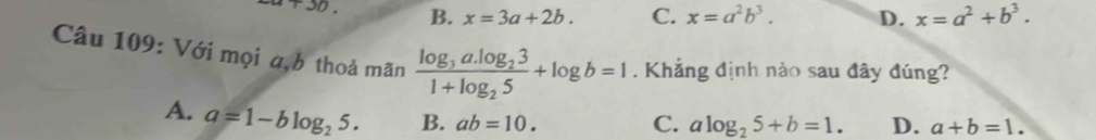 +3b B. x=3a+2b. C. x=a^2b^3. D. x=a^2+b^3. 
Câu 109: Với mọi a,b thoả mãn frac log _3a.log _231+log _25+log b=1. Khẳng định nào sau đây đúng?
A. a=1-blog _25. B. ab=10.
C. alog _25+b=1. D. a+b=1.