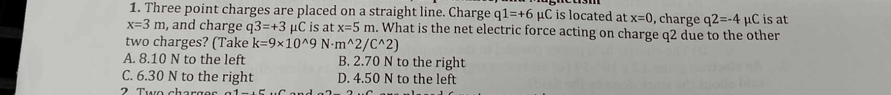 Three point charges are placed on a straight line. Charge q1=+6mu C is located at x=0 , charge q2=-4 μC is at
x=3m , and charge q3=+3 μC is at x=5m. What is the net electric force acting on charge q2 due to the other
two charges? (Take k=9* 10^(wedge)9N· m^(wedge)2/C^(wedge)2)
A. 8.10 N to the left B. 2.70 N to the right
C. 6.30 N to the right D. 4.50 N to the left
2 Two charg