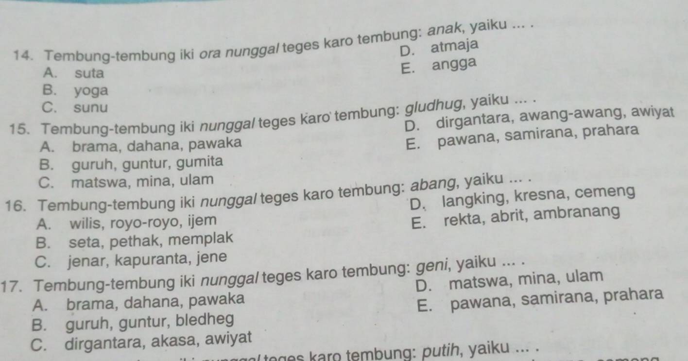 Tembung-tembung iki ora nunggal teges karo tembung: anak, yaiku ... .
D. atmaja
A. suta
E. angga
B. yoga
C. sunu
15. Tembung-tembung iki nunggal teges karo tembung: gludhug, yaiku ... .
D. dirgantara, awang-awang, awiyat
A. brama, dahana, pawaka
E. pawana, samirana, prahara
B. guruh, guntur, gumita
C. matswa, mina, ulam
16. Tembung-tembung iki nunggal teges karo tembung: abang, yaiku ... .
D. langking, kresna, cemeng
A. wilis, royo-royo, ijem
E. rekta, abrit, ambranang
B. seta, pethak, memplak
C. jenar, kapuranta, jene
17. Tembung-tembung iki nunggal teges karo tembung: geni, yaiku ... .
A. brama, dahana, pawaka D. matswa, mina, ulam
B. guruh, guntur, bledheg E. pawana, samirana, prahara
C. dirgantara, akasa, awiyat
toges karo tembung: putih, yaiku ... .