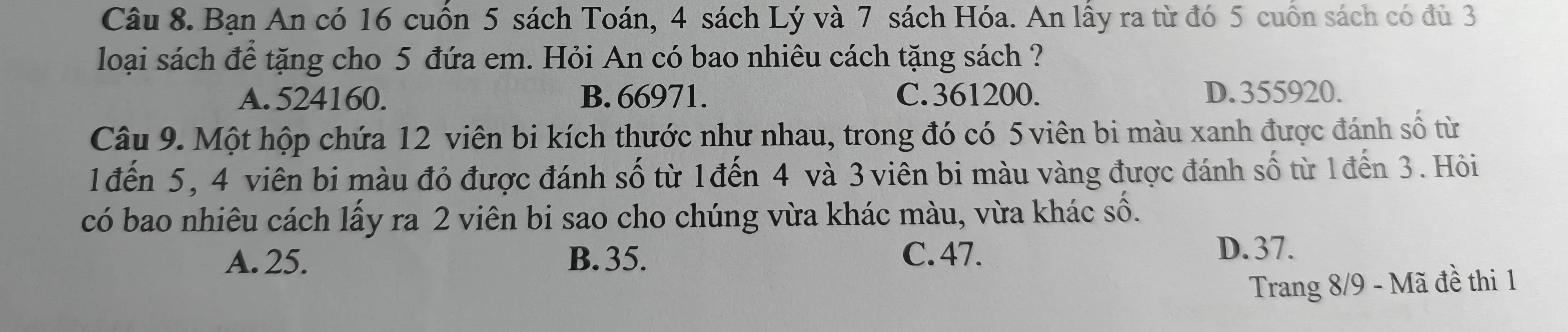 Bạn An có 16 cuốn 5 sách Toán, 4 sách Lý và 7 sách Hóa. An lấy ra từ đó 5 cuốn sách có đủ 3
loại sách để tặng cho 5 đứa em. Hỏi An có bao nhiêu cách tặng sách ?
A. 524160. B. 66971. C. 361200. D. 355920.
Câu 9. Một hộp chứa 12 viên bi kích thước như nhau, trong đó có 5 viên bi màu xanh được đánh số từ
1đến 5, 4 viên bi màu đỏ được đánh số từ 1đến 4 và 3 viên bi màu vàng được đánh số từ 1đến 3. Hỏi
có bao nhiêu cách lấy ra 2 viên bi sao cho chúng vừa khác màu, vừa khác số.
A. 25. B. 35. C. 47.
D. 37.
Trang 8/9 - Mã đề thi 1